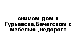 снимем дом в Гурьевске,Бачатском с мебелью ,недорого